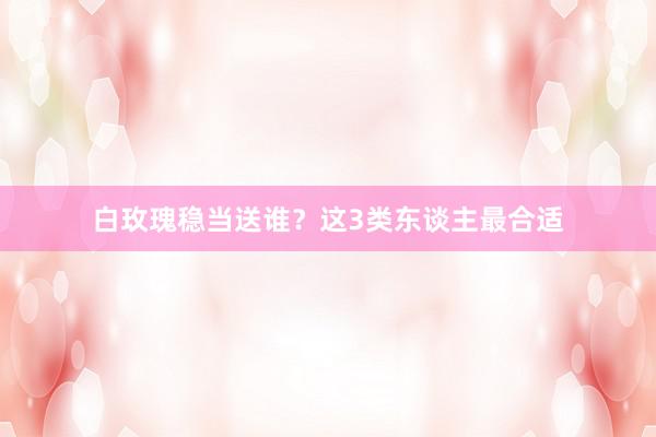 白玫瑰稳当送谁？这3类东谈主最合适